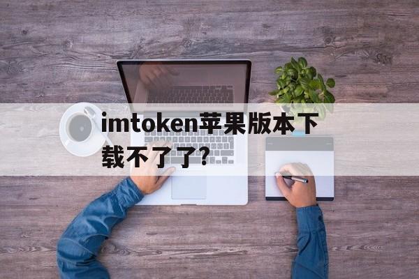 imtoken苹果版本下载不了了?、imtoken苹果版下载官网怎样下载