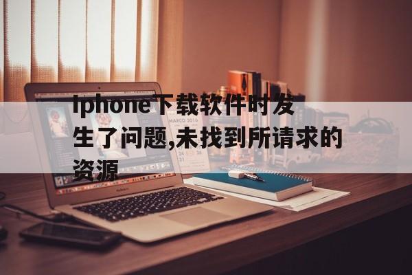 Iphone下载软件时发生了问题,未找到所请求的资源、为iphone下载软件时发生了问题 发生未知错误9006