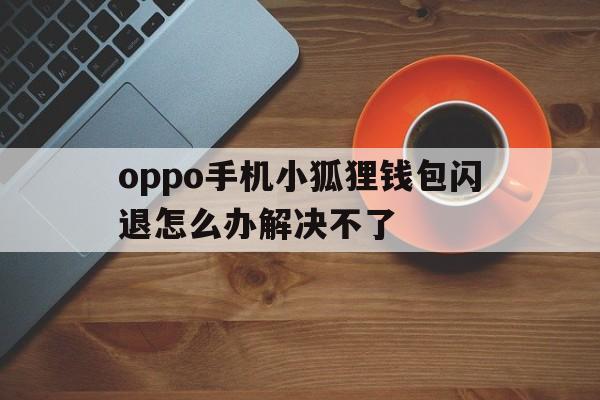 oppo手机小狐狸钱包闪退怎么办解决不了、oppo手机小狐狸钱包闪退怎么办解决不了呢