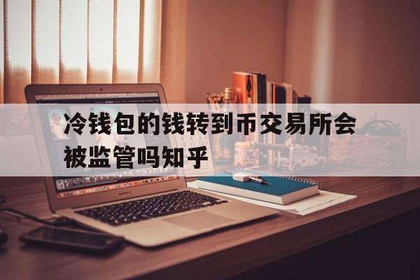 冷钱包的钱转到币交易所会被监管吗知乎、冷钱包的钱转到币交易所会被监管吗知乎文章