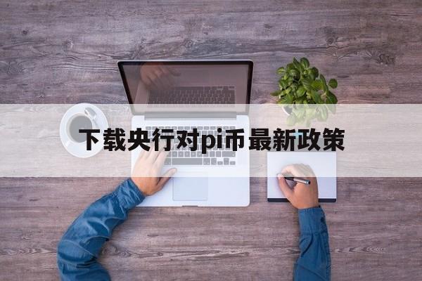 下载央行对pi币最新政策的简单介绍