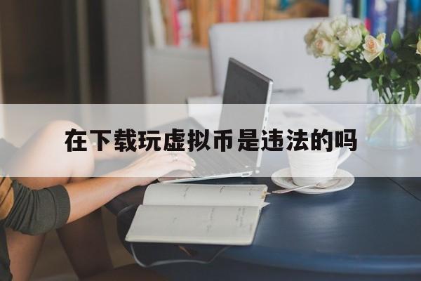 在下载玩虚拟币是违法的吗、在下载玩虚拟币是违法的吗知乎