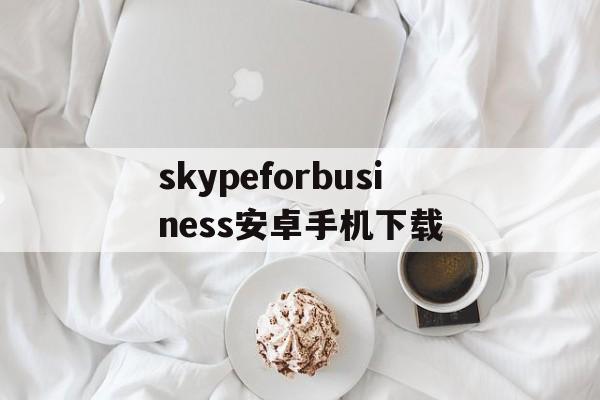 skypeforbusiness安卓手机下载、skype for business安卓手机版app