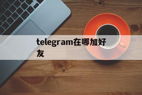 telegram在哪加好友、telegraph扫一扫在哪