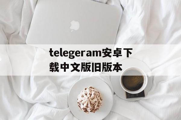 telegeram安卓下载中文版旧版本的简单介绍