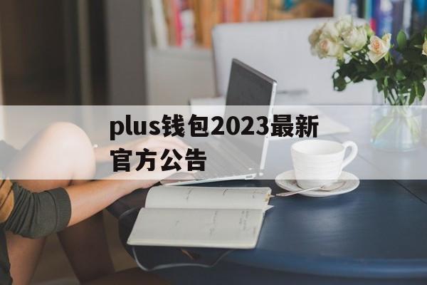 plus钱包2023最新官方公告、plus钱包又要开了20207月份有新的报道吗?