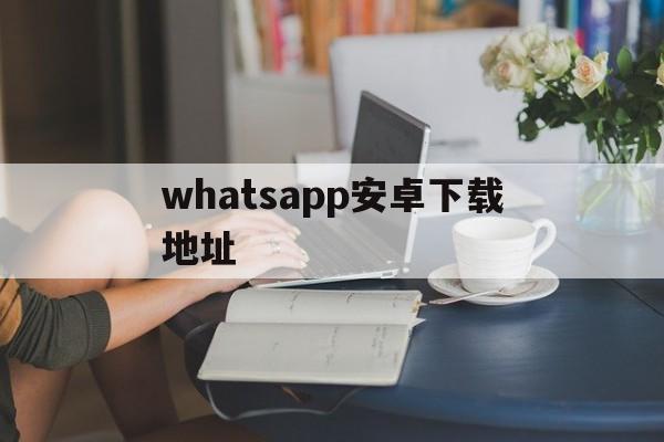 whatsapp安卓下载地址、whatsapp安卓版官方下载2020