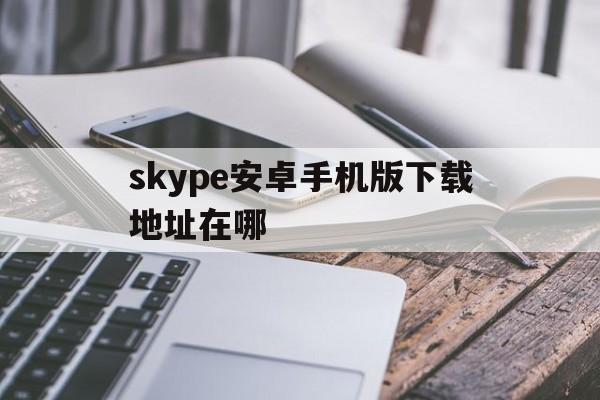 skype安卓手机版下载地址在哪、skype安卓手机版下载官网 localhost