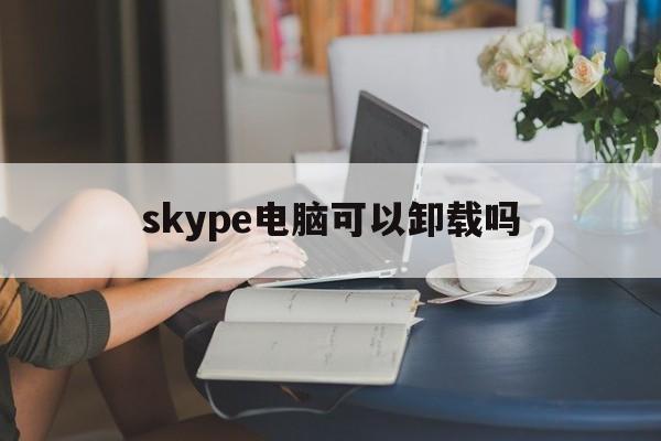 skype电脑可以卸载吗、skype电脑上的可以卸载吗