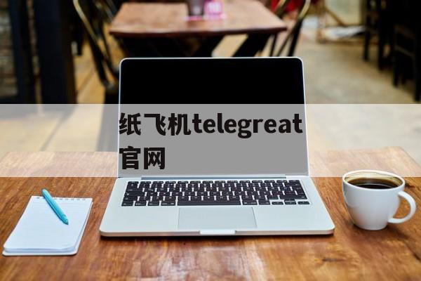 纸飞机telegreat官网、纸飞机Telegreat官网版下载