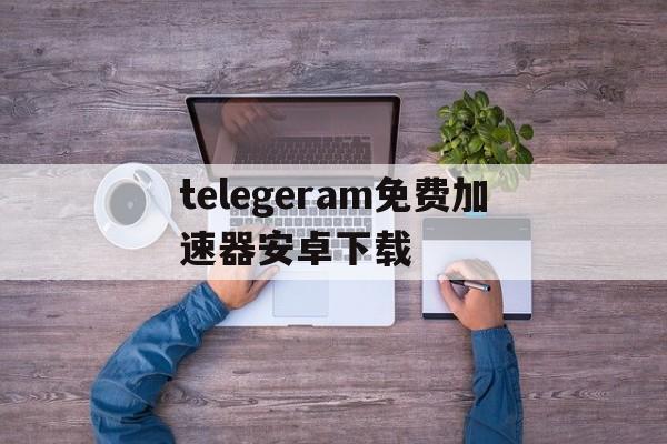 关于telegeram免费加速器安卓下载的信息