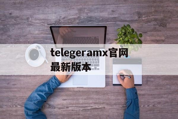 telegeramx官网最新版本、电报telegeram官网代理服务器