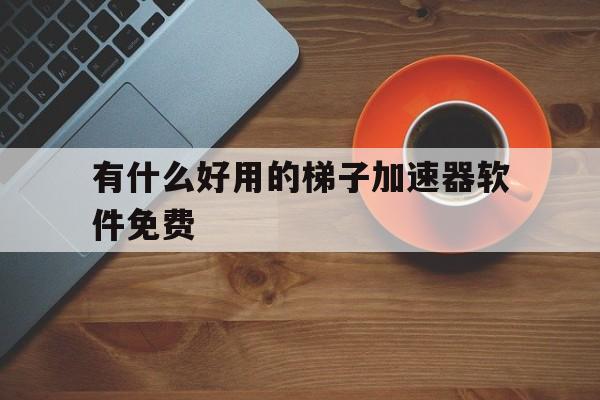 有什么好用的梯子加速器软件免费、有什么好用的梯子加速器软件免费版