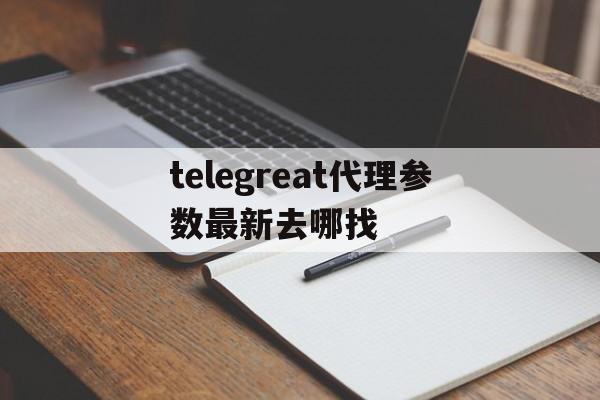 关于telegreat代理参数最新去哪找的信息