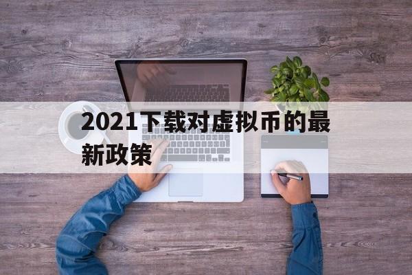 关于2021下载对虚拟币的最新政策的信息