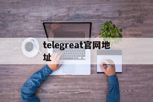 telegreat官网地址、telegram official website