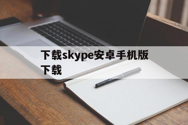 下载skype安卓手机版下载、下载skype安卓手机版下载不了软件