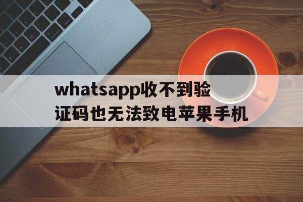 whatsapp收不到验证码也无法致电苹果手机、whatsapp收不到验证码也无法致电苹果手机怎么解决