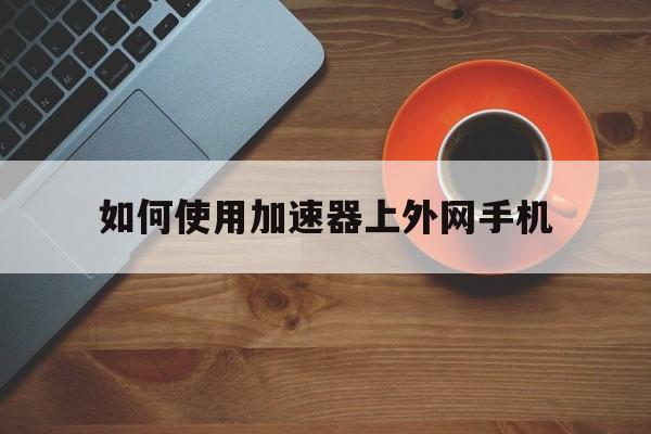 如何使用加速器上外网手机、如何使用加速器上外网手机端