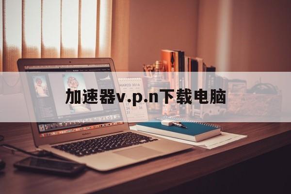 关于加速器v.p.n下载电脑的信息