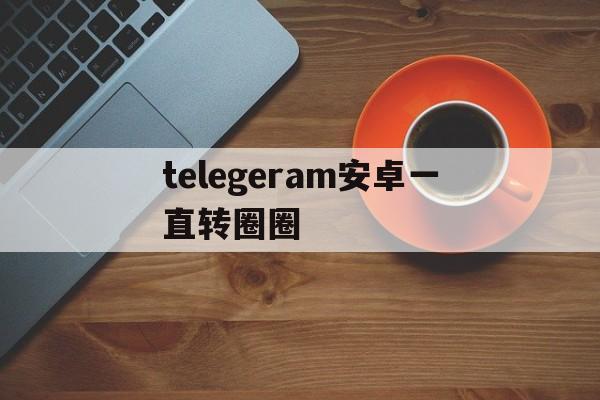 telegeram安卓一直转圈圈、telegeram为什么一直转圈圈