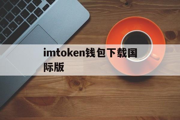 imtoken钱包下载国际版、imtoken钱包最新下载安卓