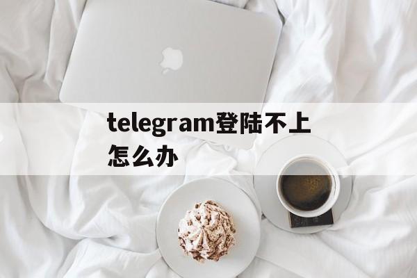 telegram登陆不上怎么办、telegram登陆不上去怎么办