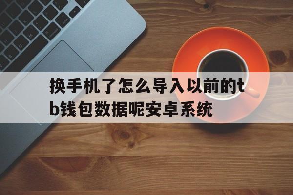 换手机了怎么导入以前的tb钱包数据呢安卓系统、换手机了怎么导入以前的tb钱包数据呢安卓系统还能用吗