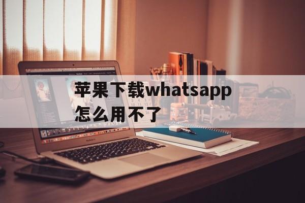 苹果下载whatsapp怎么用不了、whatsapp苹果版下载 为什么用不了