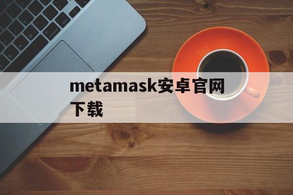 metamask安卓官网下载、metamask安卓版怎么下载