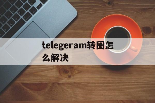 telegeram转圈怎么解决、telegram点链接一直转圈圈进不去什么原因