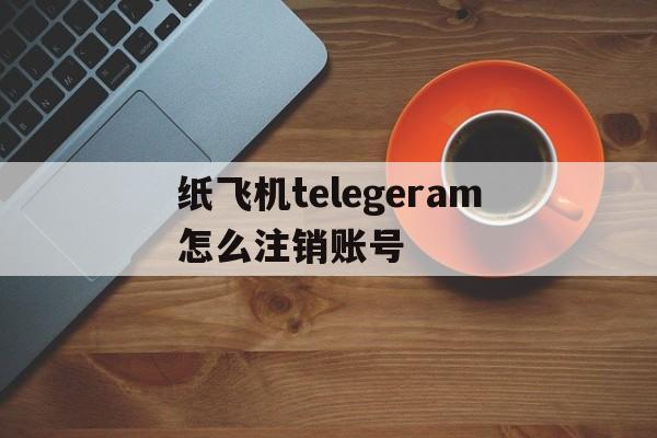 纸飞机telegeram怎么注销账号的简单介绍