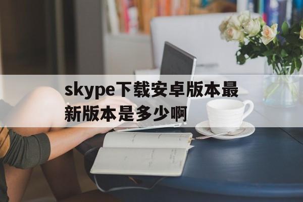 skype下载安卓版本最新版本是多少啊、skype下载安卓版本8150339