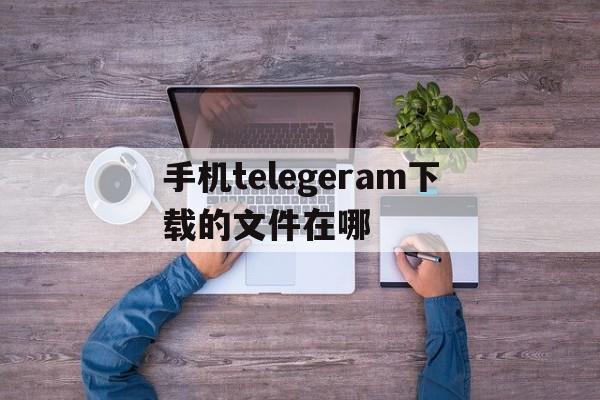 手机telegeram下载的文件在哪、telegram禁止保存的视频怎么保存