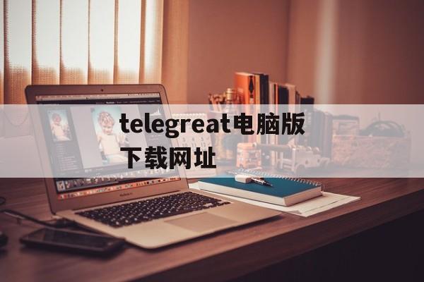 关于telegreat电脑版下载网址的信息