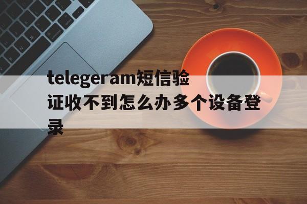 包含telegeram短信验证收不到怎么办多个设备登录的词条