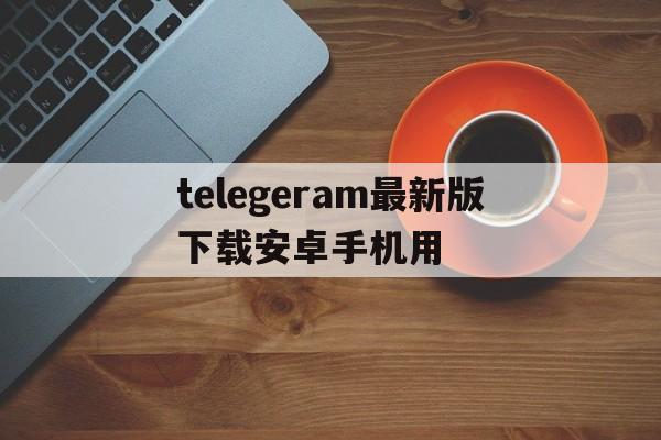 telegeram最新版下载安卓手机用的简单介绍