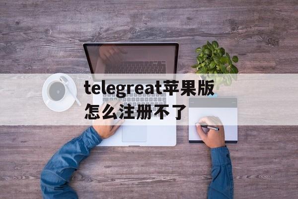 关于telegreat苹果版怎么注册不了的信息