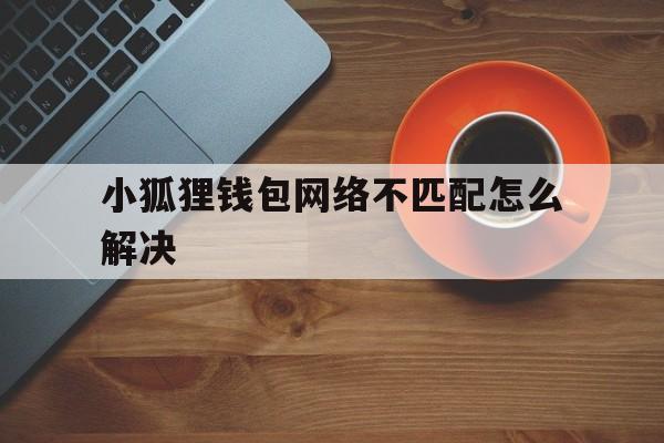 关于小狐狸钱包网络不匹配怎么解决的信息