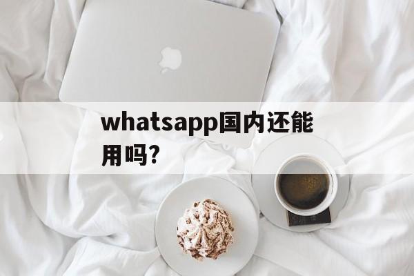 whatsapp国内还能用吗?、whatsapp在国内可以用吗?