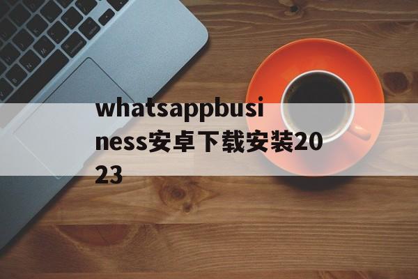 包含whatsappbusiness安卓下载安装2023的词条