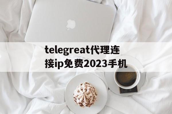 包含telegreat代理连接ip免费2023手机的词条