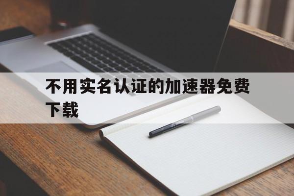 不用实名认证的加速器免费下载、不用实名认证的加速器免费下载不用给钱