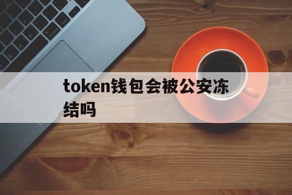 token钱包会被公安冻结吗、token钱包会被公安冻结吗知乎