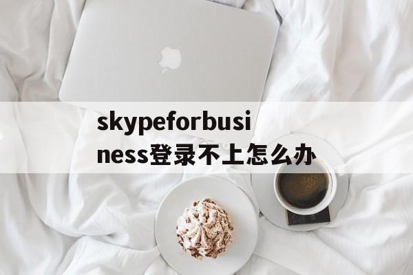 skypeforbusiness登录不上怎么办的简单介绍