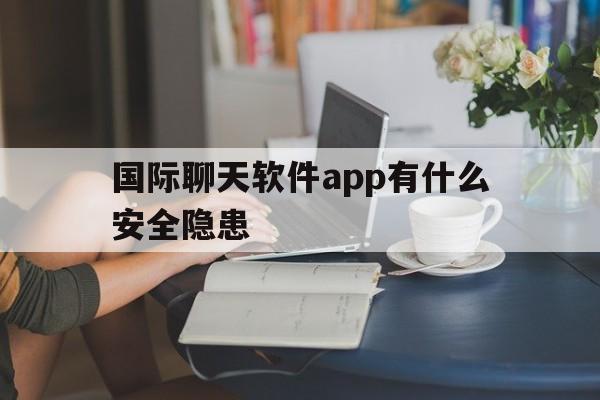 国际聊天软件app有什么安全隐患、国际聊天软件app有什么安全隐患吗