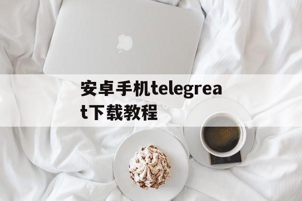 安卓手机telegreat下载教程的简单介绍