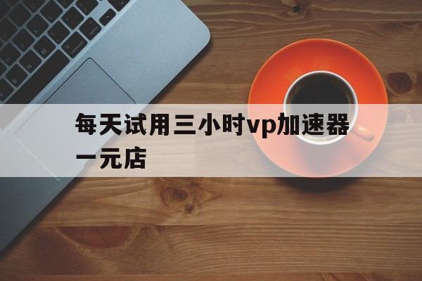 每天试用三小时vp加速器一元店的简单介绍