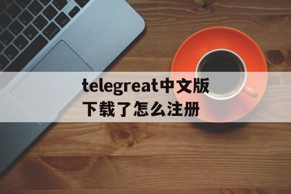 关于telegreat中文版下载了怎么注册的信息