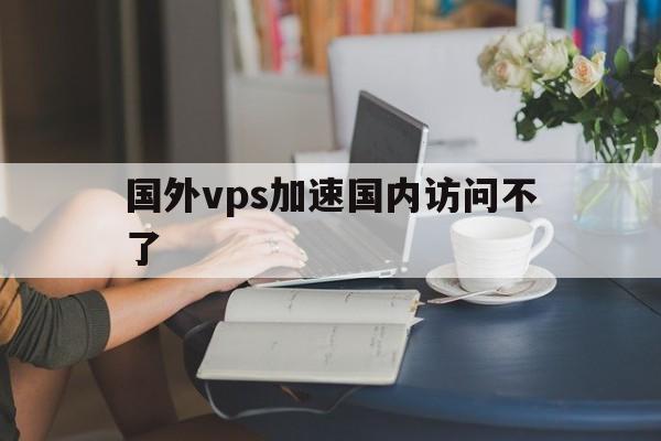 国外vps加速国内访问不了、国外vps加速国内访问不了网页